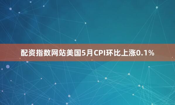 配资指数网站美国5月CPI环比上涨0.1%