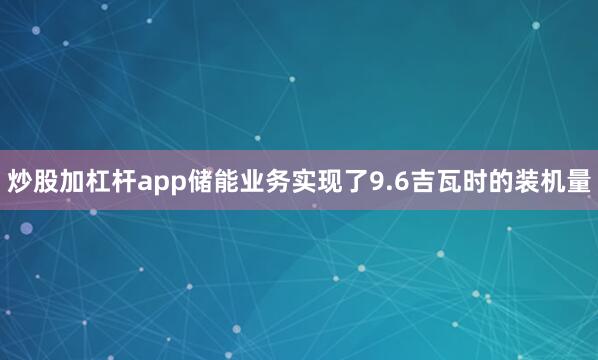 炒股加杠杆app储能业务实现了9.6吉瓦时的装机量