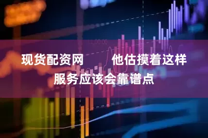 现货配资网        他估摸着这样服务应该会靠谱点