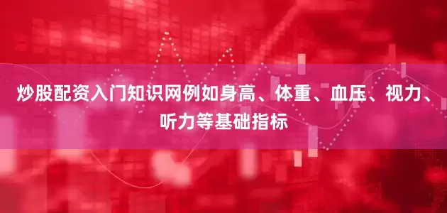 炒股配资入门知识网例如身高、体重、血压、视力、听力等基础指标